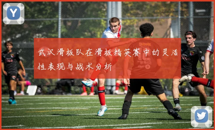 武汉滑板队在滑板精英赛中的灵活性表现与战术分析