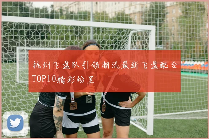 杭州飞盘队引领潮流最新飞盘配合TOP10精彩纷呈